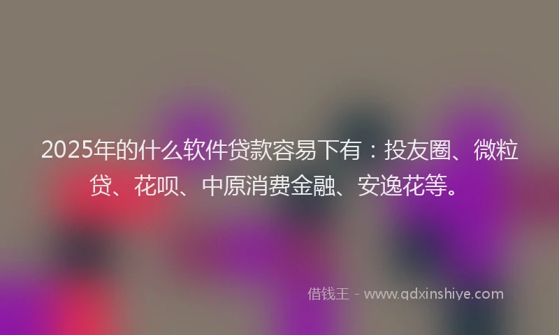 2025年的什么软件贷款容易下有：投友圈、微粒贷、花呗、中原消费金融、安逸花等。