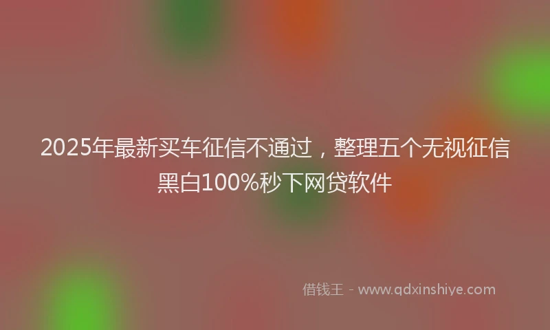 2025年最新买车征信不通过，整理五个无视征信黑白100%秒下网贷软件