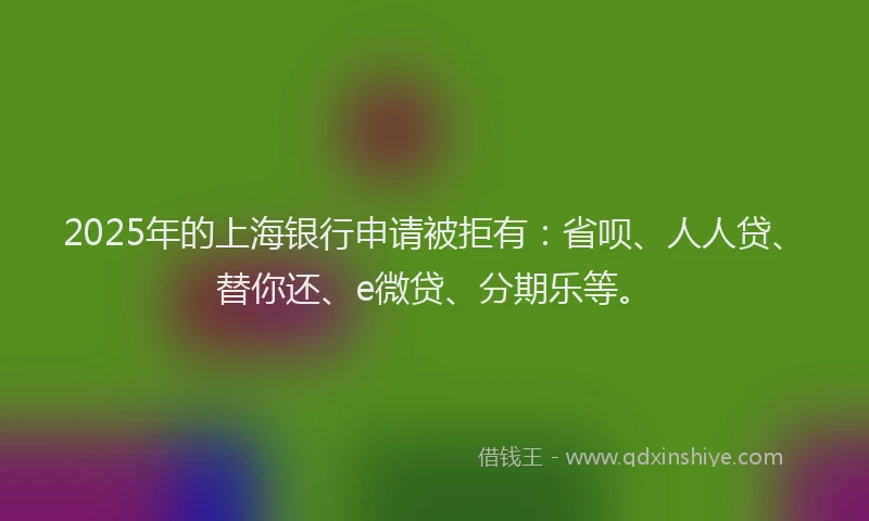 2025年的上海银行申请被拒有：省呗、人人贷、替你还、e微贷、分期乐等。
