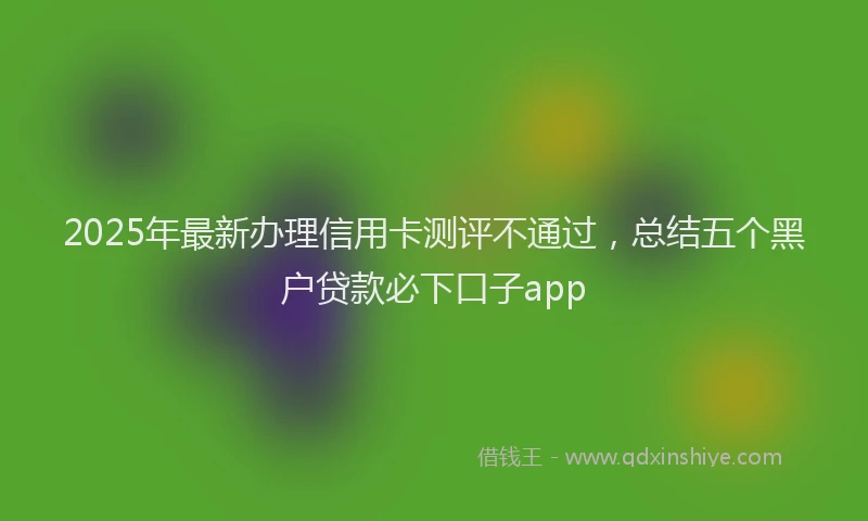 2025年最新办理信用卡测评不通过，总结五个黑户贷款必下口子app
