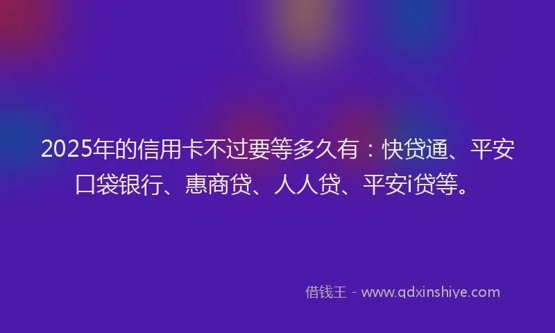 2025年的信用卡不过要等多久有：快贷通、平安口袋银行、惠商贷、人人贷、平安i贷等。