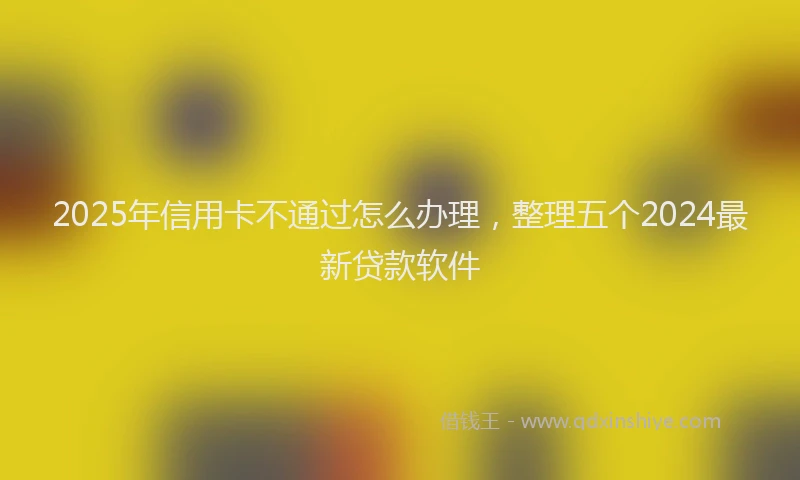 2025年信用卡不通过怎么办理，整理五个2024最新贷款软件