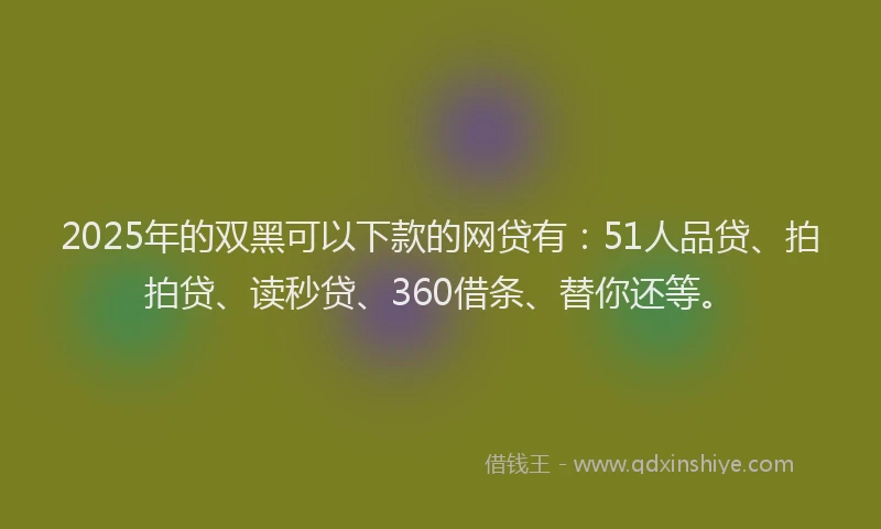 2025年的双黑可以下款的网贷有：51人品贷、拍拍贷、读秒贷、360借条、替你还等。