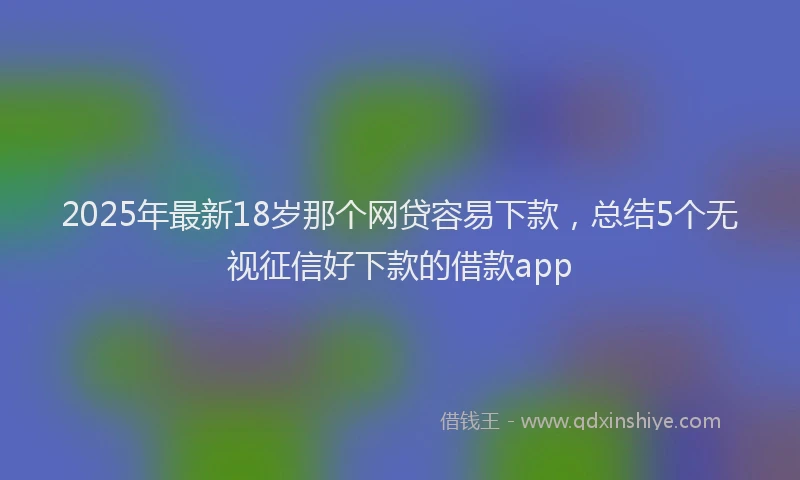 2025年最新18岁那个网贷容易下款，总结5个无视征信好下款的借款app