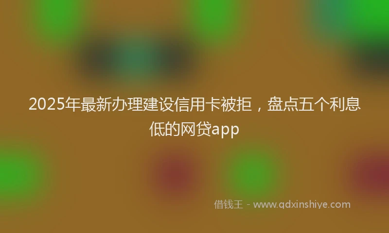 2025年最新办理建设信用卡被拒，盘点五个利息低的网贷app