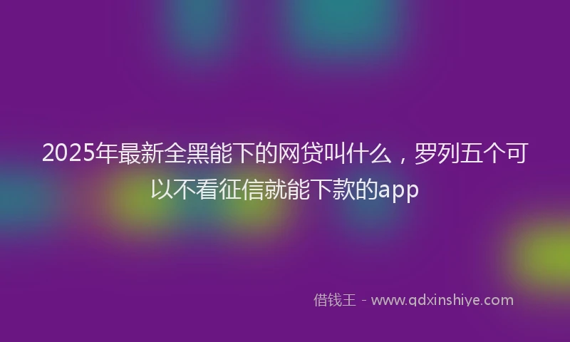 2025年最新全黑能下的网贷叫什么，罗列五个可以不看征信就能下款的app
