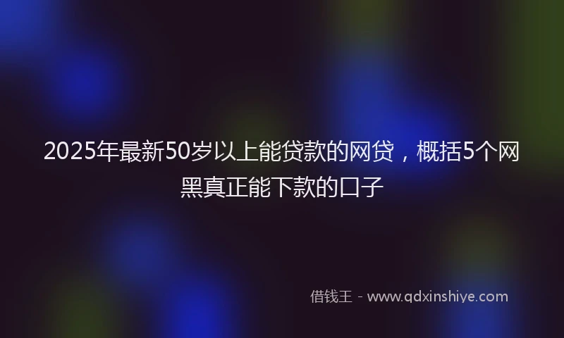 2025年最新50岁以上能贷款的网贷，概括5个网黑真正能下款的口子