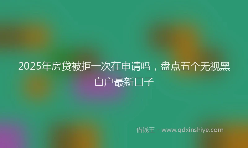 2025年房贷被拒一次在申请吗，盘点五个无视黑白户最新口子