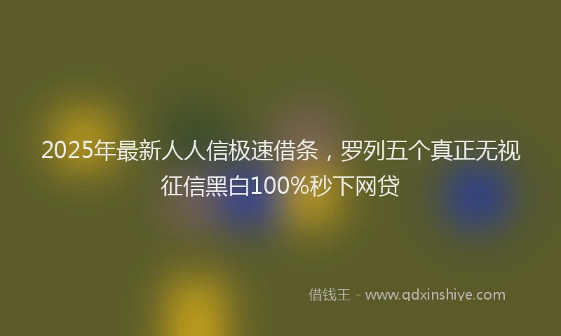 2025年最新人人信极速借条，罗列五个真正无视征信黑白100%秒下网贷