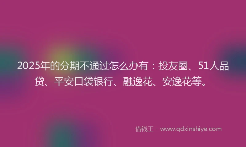 2025年的分期不通过怎么办有：投友圈、51人品贷、平安口袋银行、融逸花、安逸花等。