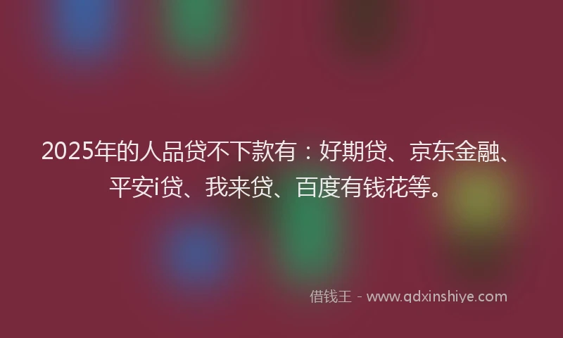 2025年的人品贷不下款有：好期贷、京东金融、平安i贷、我来贷、百度有钱花等。