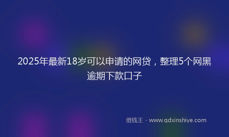 2025年最新18岁可以申请的网贷，整理5个网黑逾期下款口子