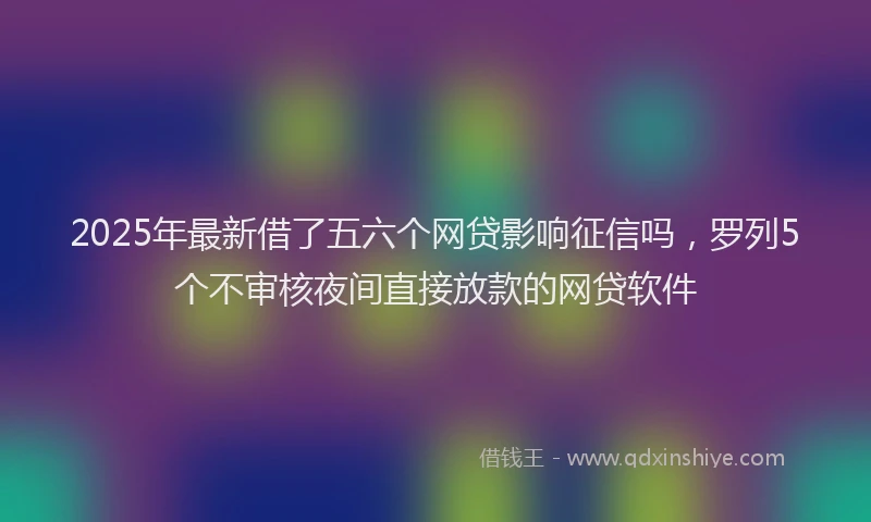 2025年最新借了五六个网贷影响征信吗，罗列5个不审核夜间直接放款的网贷软件