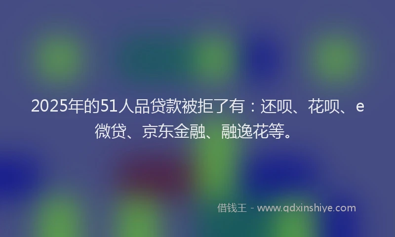 2025年的51人品贷款被拒了有：还呗、花呗、e微贷、京东金融、融逸花等。