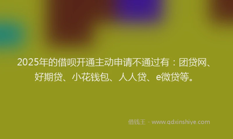 2025年的借呗开通主动申请不通过有：团贷网、好期贷、小花钱包、人人贷、e微贷等。