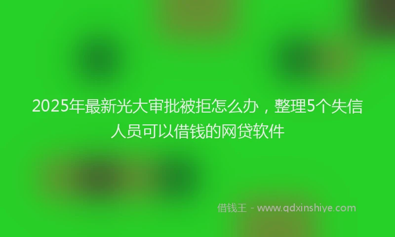 2025年最新光大审批被拒怎么办，整理5个失信人员可以借钱的网贷软件