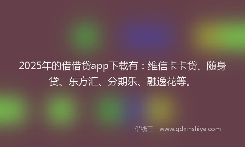 2025年的借借贷app下载有：维信卡卡贷、随身贷、东方汇、分期乐、融逸花等。