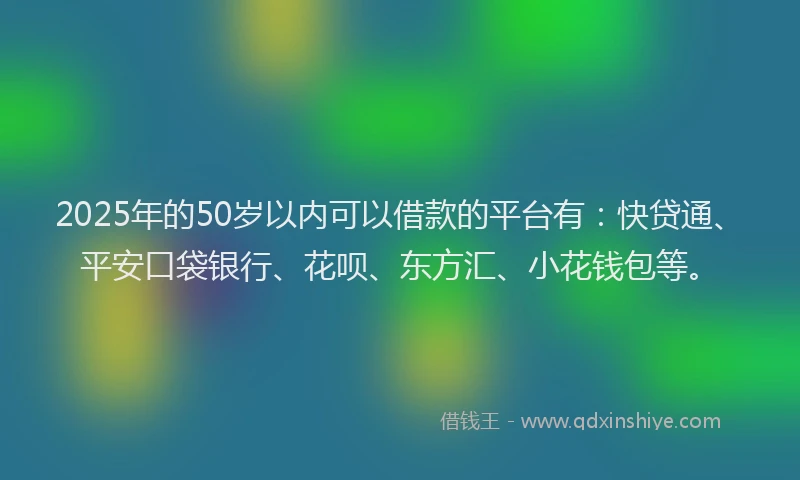 2025年的50岁以内可以借款的平台有：快贷通、平安口袋银行、花呗、东方汇、小花钱包等。