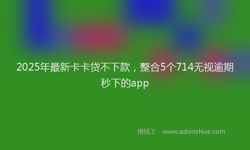 2025年最新卡卡贷不下款，整合5个714无视逾期秒下的app