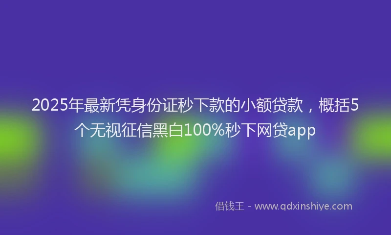 2025年最新凭身份证秒下款的小额贷款，概括5个无视征信黑白100%秒下网贷app