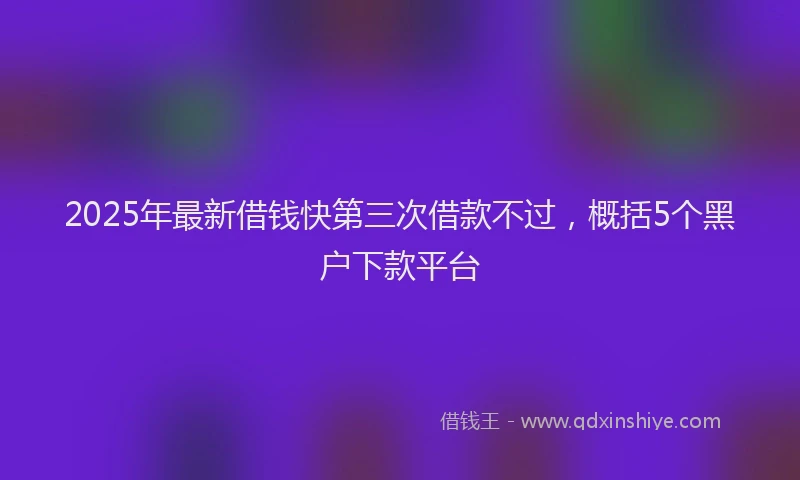 2025年最新借钱快第三次借款不过，概括5个黑户下款平台
