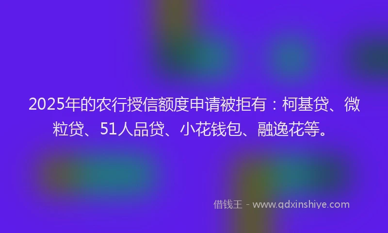 2025年的农行授信额度申请被拒有：柯基贷、微粒贷、51人品贷、小花钱包、融逸花等。