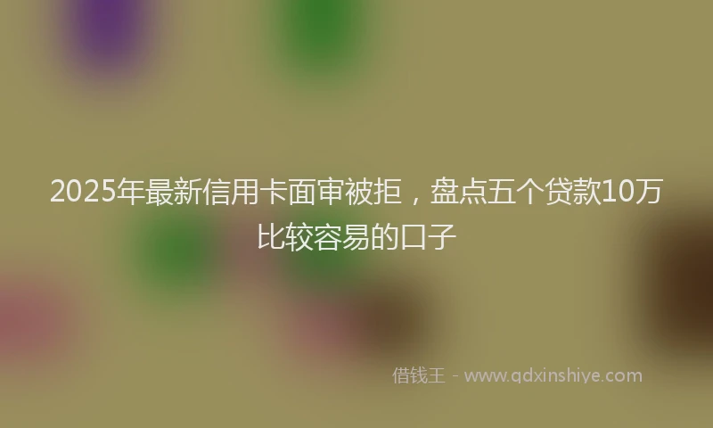 2025年最新信用卡面审被拒，盘点五个贷款10万比较容易的口子