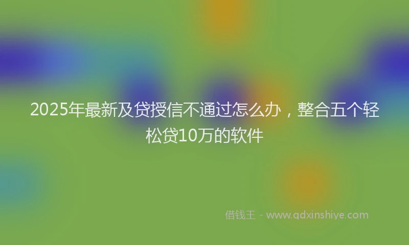 2025年最新及贷授信不通过怎么办，整合五个轻松贷10万的软件