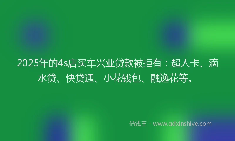 2025年的4s店买车兴业贷款被拒有：超人卡、滴水贷、快贷通、小花钱包、融逸花等。