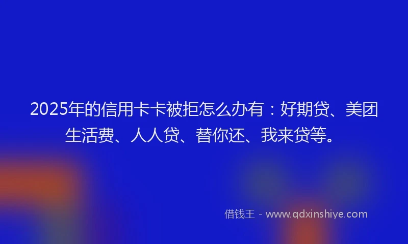 2025年的信用卡卡被拒怎么办有：好期贷、美团生活费、人人贷、替你还、我来贷等。