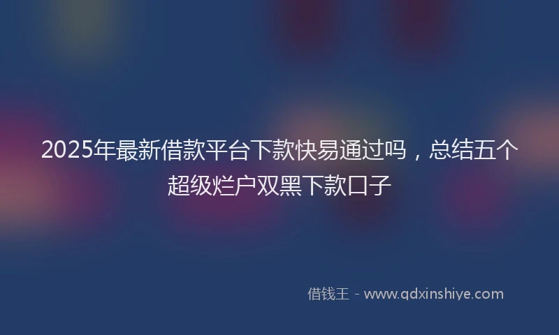 2025年最新借款平台下款快易通过吗，总结五个超级烂户双黑下款口子