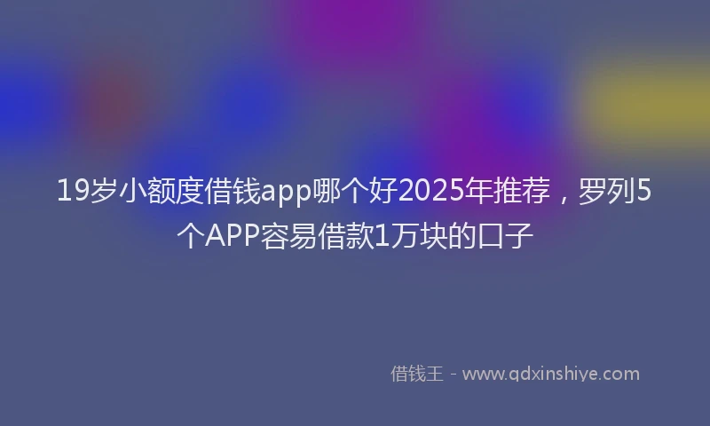 19岁小额度借钱app哪个好2025年推荐，罗列5个APP容易借款1万块的口子