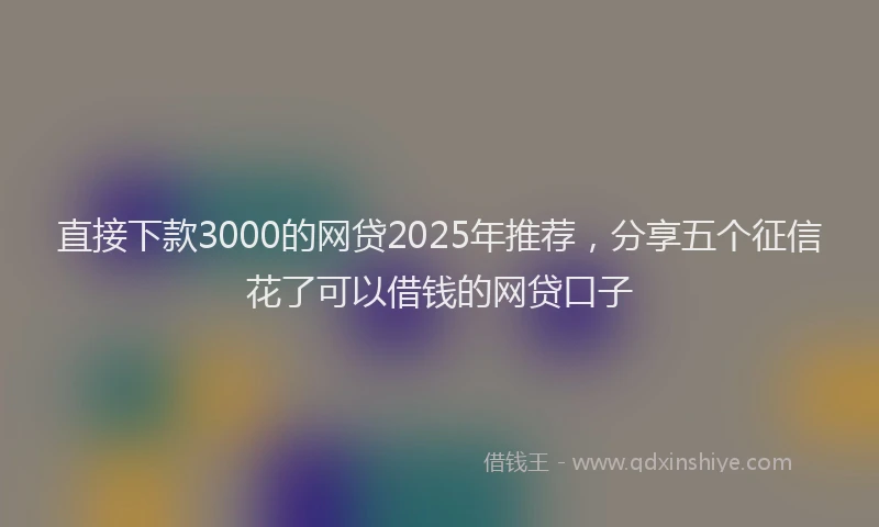 直接下款3000的网贷2025年推荐，分享五个征信花了可以借钱的网贷口子