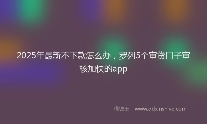 2025年最新不下款怎么办，罗列5个审贷口子审核加快的app