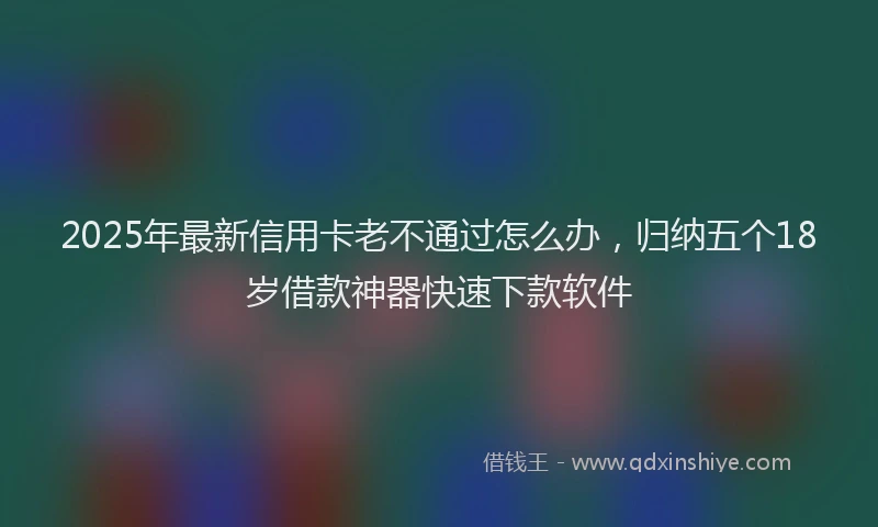 2025年最新信用卡老不通过怎么办，归纳五个18岁借款神器快速下款软件