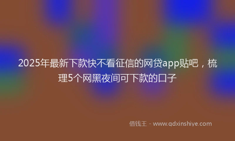 2025年最新下款快不看征信的网贷app贴吧，梳理5个网黑夜间可下款的口子