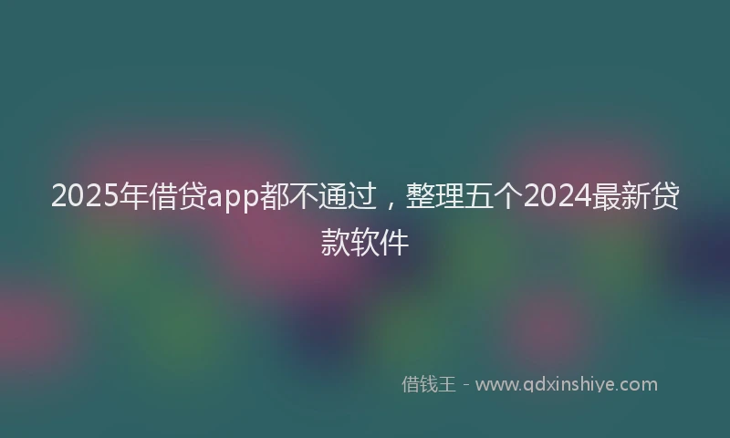 2025年借贷app都不通过，整理五个2024最新贷款软件