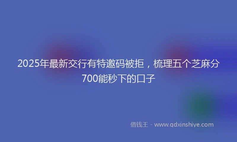 2025年最新交行有特邀码被拒，梳理五个芝麻分700能秒下的口子