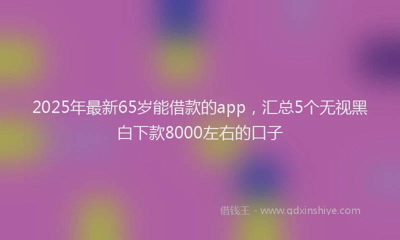 2025年最新65岁能借款的app，汇总5个无视黑白下款8000左右的口子