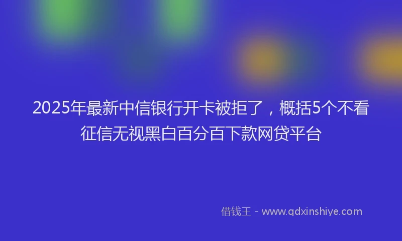 2025年最新中信银行开卡被拒了，概括5个不看征信无视黑白百分百下款网贷平台