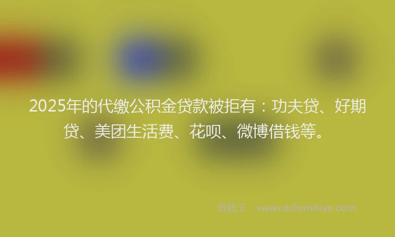 2025年的代缴公积金贷款被拒有：功夫贷、好期贷、美团生活费、花呗、微博借钱等。
