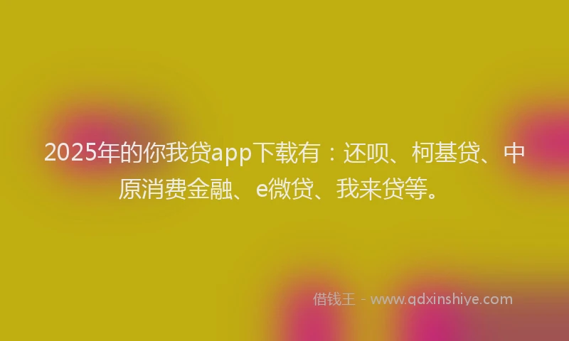 2025年的你我贷app下载有：还呗、柯基贷、中原消费金融、e微贷、我来贷等。