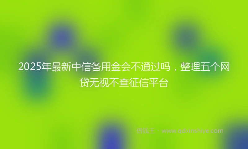 2025年最新中信备用金会不通过吗，整理五个网贷无视不查征信平台