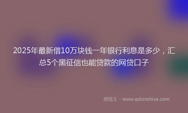 2025年最新借10万块钱一年银行利息是多少，汇总5个黑征信也能贷款的网贷口子