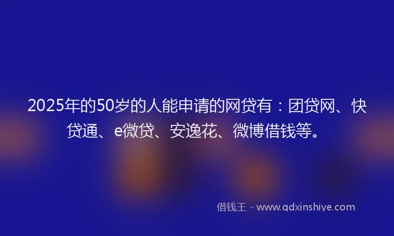 2025年的50岁的人能申请的网贷有：团贷网、快贷通、e微贷、安逸花、微博借钱等。