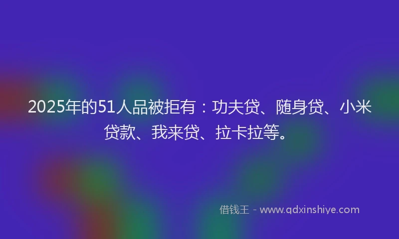 2025年的51人品被拒有：功夫贷、随身贷、小米贷款、我来贷、拉卡拉等。