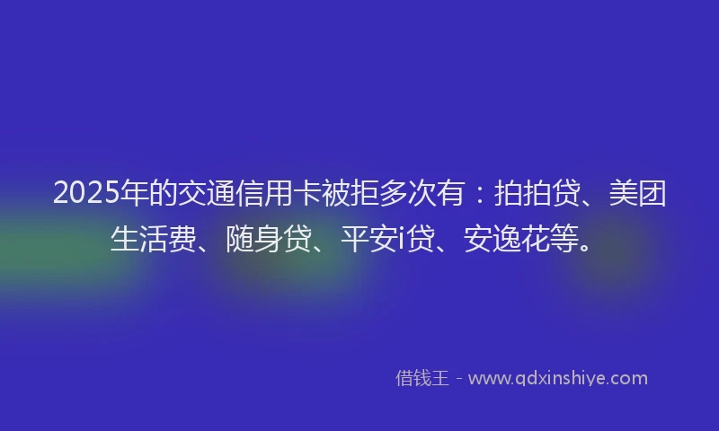 2025年的交通信用卡被拒多次有：拍拍贷、美团生活费、随身贷、平安i贷、安逸花等。