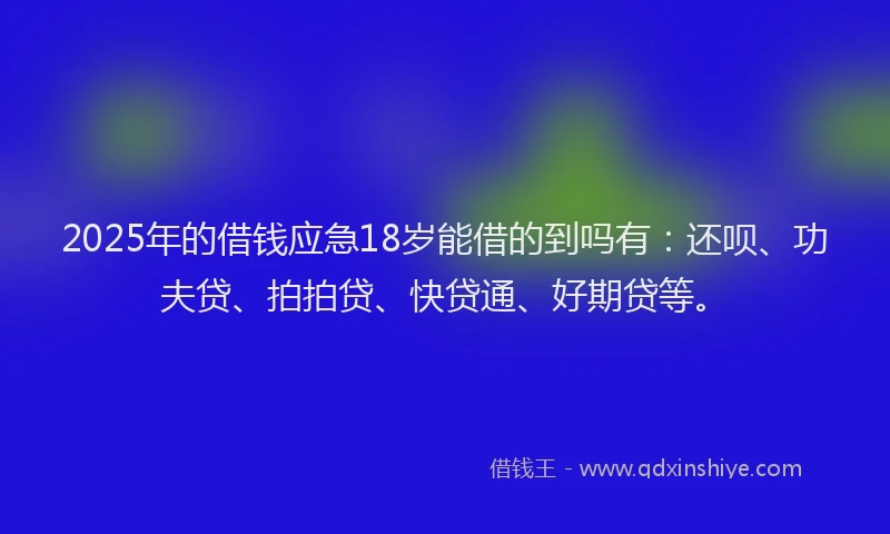 2025年的借钱应急18岁能借的到吗有：还呗、功夫贷、拍拍贷、快贷通、好期贷等。