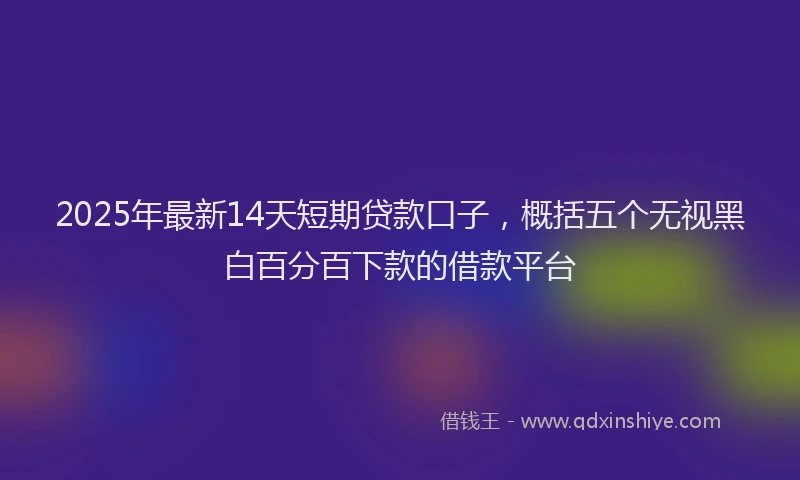 2025年最新14天短期贷款口子，概括五个无视黑白百分百下款的借款平台