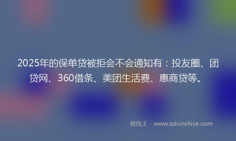 2025年的保单贷被拒会不会通知有：投友圈、团贷网、360借条、美团生活费、惠商贷等。
